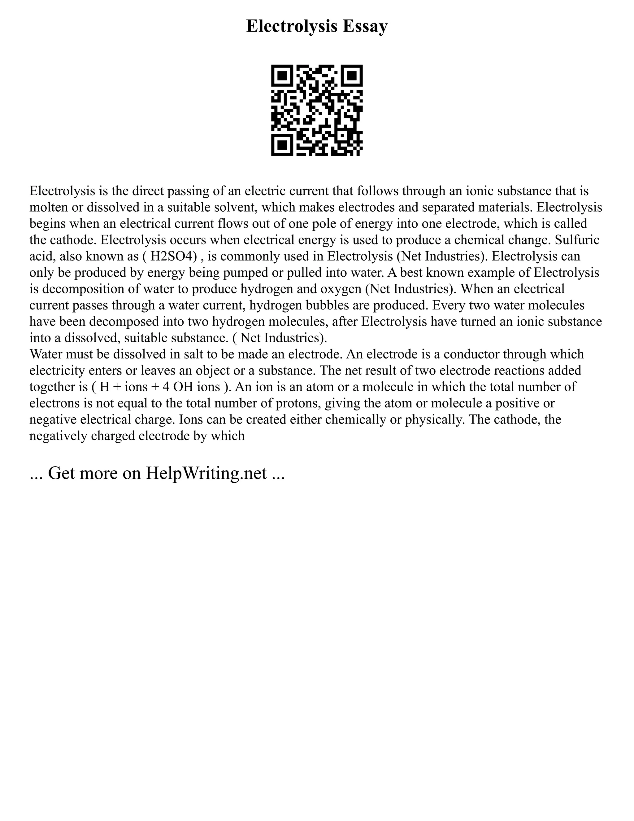Electrolysis Essay
Electrolysis is the direct passing of an electric current that follows through an ionic substance that is
molten or dissolved in a suitable solvent, which makes electrodes and separated materials. Electrolysis
begins when an electrical current flows out of one pole of energy into one electrode, which is called
the cathode. Electrolysis occurs when electrical energy is used to produce a chemical change. Sulfuric
acid, also known as ( H2SO4) , is commonly used in Electrolysis (Net Industries). Electrolysis can
only be produced by energy being pumped or pulled into water. A best known example of Electrolysis
is decomposition of water to produce hydrogen and oxygen (Net Industries). When an electrical
current passes through a water current, hydrogen bubbles are produced. Every two water molecules
have been decomposed into two hydrogen molecules, after Electrolysis have turned an ionic substance
into a dissolved, suitable substance. ( Net Industries).
Water must be dissolved in salt to be made an electrode. An electrode is a conductor through which
electricity enters or leaves an object or a substance. The net result of two electrode reactions added
together is ( H + ions + 4 OH ions ). An ion is an atom or a molecule in which the total number of
electrons is not equal to the total number of protons, giving the atom or molecule a positive or
negative electrical charge. Ions can be created either chemically or physically. The cathode, the
negatively charged electrode by which
... Get more on HelpWriting.net ...
 