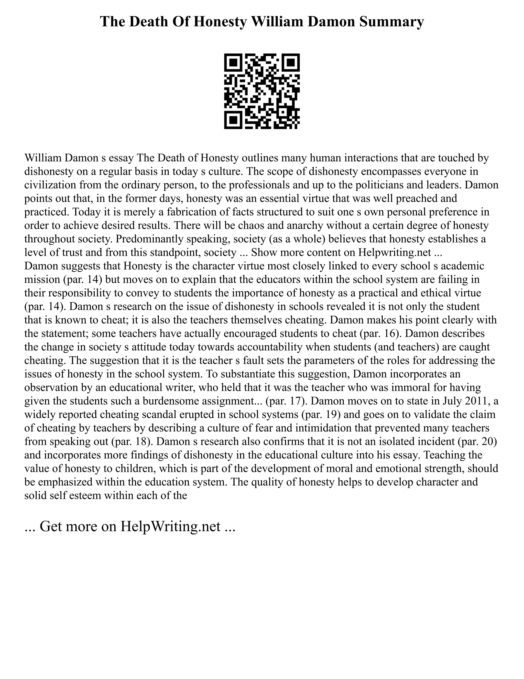 The Death Of Honesty William Damon Summary
William Damon s essay The Death of Honesty outlines many human interactions that are touched by
dishonesty on a regular basis in today s culture. The scope of dishonesty encompasses everyone in
civilization from the ordinary person, to the professionals and up to the politicians and leaders. Damon
points out that, in the former days, honesty was an essential virtue that was well preached and
practiced. Today it is merely a fabrication of facts structured to suit one s own personal preference in
order to achieve desired results. There will be chaos and anarchy without a certain degree of honesty
throughout society. Predominantly speaking, society (as a whole) believes that honesty establishes a
level of trust and from this standpoint, society ... Show more content on Helpwriting.net ...
Damon suggests that Honesty is the character virtue most closely linked to every school s academic
mission (par. 14) but moves on to explain that the educators within the school system are failing in
their responsibility to convey to students the importance of honesty as a practical and ethical virtue
(par. 14). Damon s research on the issue of dishonesty in schools revealed it is not only the student
that is known to cheat; it is also the teachers themselves cheating. Damon makes his point clearly with
the statement; some teachers have actually encouraged students to cheat (par. 16). Damon describes
the change in society s attitude today towards accountability when students (and teachers) are caught
cheating. The suggestion that it is the teacher s fault sets the parameters of the roles for addressing the
issues of honesty in the school system. To substantiate this suggestion, Damon incorporates an
observation by an educational writer, who held that it was the teacher who was immoral for having
given the students such a burdensome assignment... (par. 17). Damon moves on to state in July 2011, a
widely reported cheating scandal erupted in school systems (par. 19) and goes on to validate the claim
of cheating by teachers by describing a culture of fear and intimidation that prevented many teachers
from speaking out (par. 18). Damon s research also confirms that it is not an isolated incident (par. 20)
and incorporates more findings of dishonesty in the educational culture into his essay. Teaching the
value of honesty to children, which is part of the development of moral and emotional strength, should
be emphasized within the education system. The quality of honesty helps to develop character and
solid self esteem within each of the
... Get more on HelpWriting.net ...
 