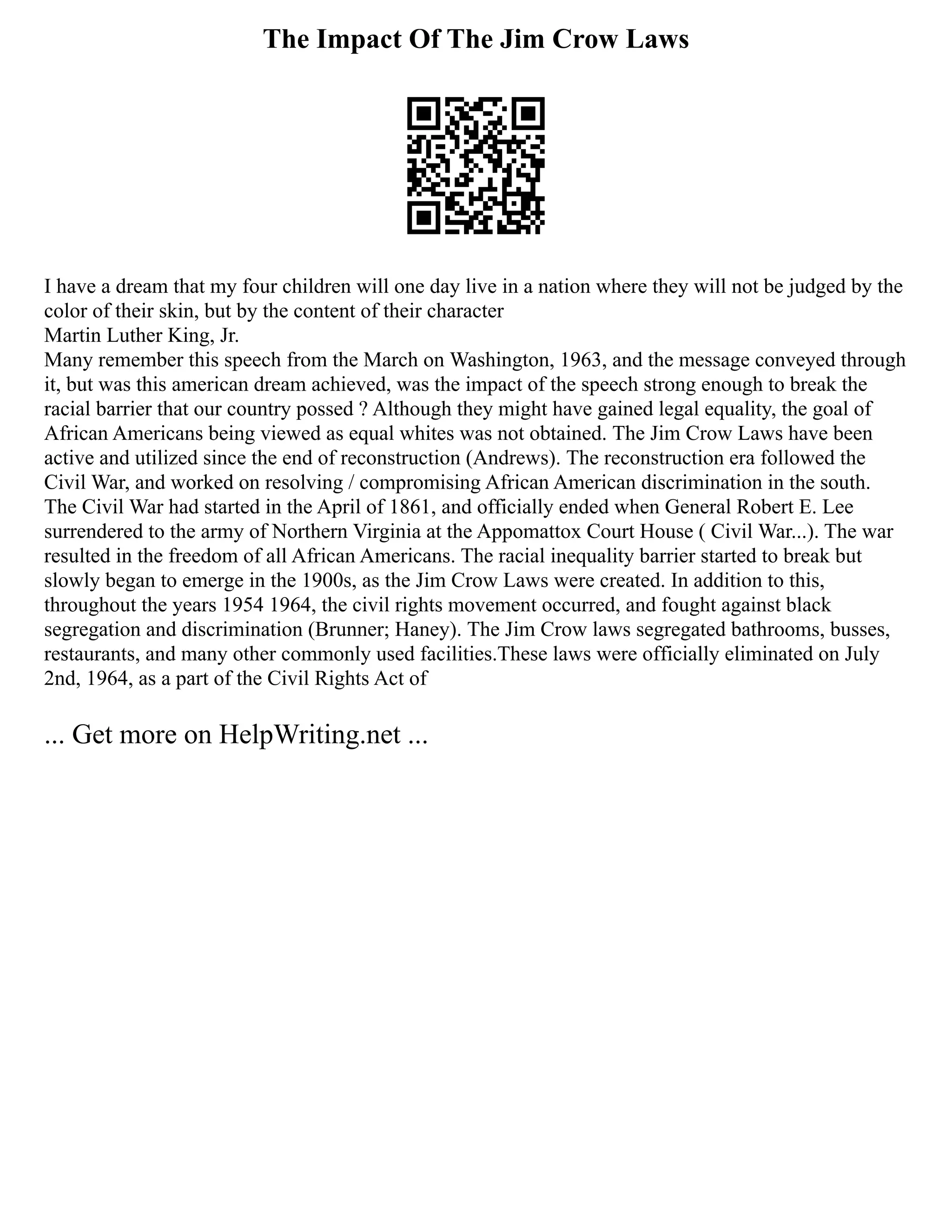 The Impact Of The Jim Crow Laws
I have a dream that my four children will one day live in a nation where they will not be judged by the
color of their skin, but by the content of their character
Martin Luther King, Jr.
Many remember this speech from the March on Washington, 1963, and the message conveyed through
it, but was this american dream achieved, was the impact of the speech strong enough to break the
racial barrier that our country possed ? Although they might have gained legal equality, the goal of
African Americans being viewed as equal whites was not obtained. The Jim Crow Laws have been
active and utilized since the end of reconstruction (Andrews). The reconstruction era followed the
Civil War, and worked on resolving / compromising African American discrimination in the south.
The Civil War had started in the April of 1861, and officially ended when General Robert E. Lee
surrendered to the army of Northern Virginia at the Appomattox Court House ( Civil War...). The war
resulted in the freedom of all African Americans. The racial inequality barrier started to break but
slowly began to emerge in the 1900s, as the Jim Crow Laws were created. In addition to this,
throughout the years 1954 1964, the civil rights movement occurred, and fought against black
segregation and discrimination (Brunner; Haney). The Jim Crow laws segregated bathrooms, busses,
restaurants, and many other commonly used facilities.These laws were officially eliminated on July
2nd, 1964, as a part of the Civil Rights Act of
... Get more on HelpWriting.net ...
 