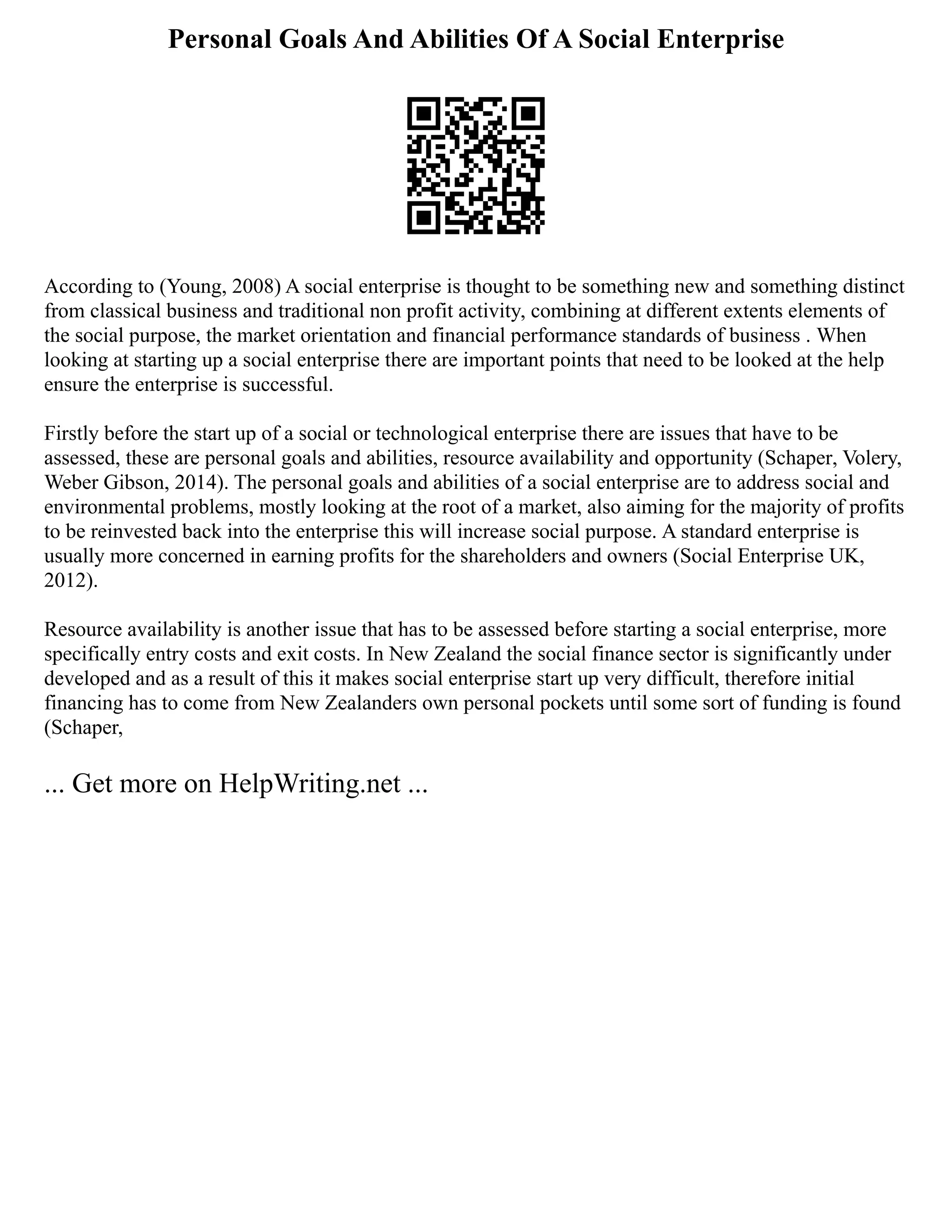 Personal Goals And Abilities Of A Social Enterprise
According to (Young, 2008) A social enterprise is thought to be something new and something distinct
from classical business and traditional non profit activity, combining at different extents elements of
the social purpose, the market orientation and financial performance standards of business . When
looking at starting up a social enterprise there are important points that need to be looked at the help
ensure the enterprise is successful.
Firstly before the start up of a social or technological enterprise there are issues that have to be
assessed, these are personal goals and abilities, resource availability and opportunity (Schaper, Volery,
Weber Gibson, 2014). The personal goals and abilities of a social enterprise are to address social and
environmental problems, mostly looking at the root of a market, also aiming for the majority of profits
to be reinvested back into the enterprise this will increase social purpose. A standard enterprise is
usually more concerned in earning profits for the shareholders and owners (Social Enterprise UK,
2012).
Resource availability is another issue that has to be assessed before starting a social enterprise, more
specifically entry costs and exit costs. In New Zealand the social finance sector is significantly under
developed and as a result of this it makes social enterprise start up very difficult, therefore initial
financing has to come from New Zealanders own personal pockets until some sort of funding is found
(Schaper,
... Get more on HelpWriting.net ...
 