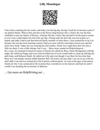 Lilly Monologue
I have been watching her for weeks, and today was the big day, the day I took her to become a part of
my perfect family. When I first seen her in the flower shop buying Lilly s I knew she was the best
candidate to join my family of flowers. A beauty like her, I knew she just had to be the purest woman
to ever exist, could replace my last Lilly any day, it being said, the last Lilly was not as pure as I
hoped, and sadly I had to put that beloved family member of mine down. I also wanted her to be Lily
because she was the most stunning woman I had ever seen with her chocolatey brown eyes and her
short curvy body. Today she was wearing her club clothes, which was a tight dress that was also a
little too short, it was a little skimpy, but it was ... Show more content on Helpwriting.net ...
He s crazy, he renamed us based on names of flowers he called me Rose, Susan Montgomery told the
judge. He called me Poppy and every time he killed one of us he would make us clean up and bag the
girls body, said Rebecca Smith. He called me Lilly and even though I was there for less time than
these two I am deeply scarred, added Summer Bell. Of course, the jury didn t see eye to eye with me
and I didn t win and was sentenced to life in prison without parole. As soon as the guys at the prison
found out why I was sentenced to life in prison they crowded me in the showers and beat me until I
couldn t see anything but an eternity of darkness
... Get more on HelpWriting.net ...
 