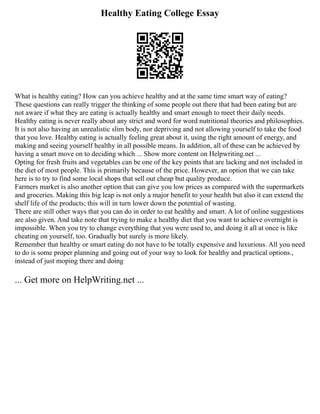 Healthy Eating College Essay
What is healthy eating? How can you achieve healthy and at the same time smart way of eating?
These questions can really trigger the thinking of some people out there that had been eating but are
not aware if what they are eating is actually healthy and smart enough to meet their daily needs.
Healthy eating is never really about any strict and word for word nutritional theories and philosophies.
It is not also having an unrealistic slim body, nor depriving and not allowing yourself to take the food
that you love. Healthy eating is actually feeling great about it, using the right amount of energy, and
making and seeing yourself healthy in all possible means. In addition, all of these can be achieved by
having a smart move on to deciding which ... Show more content on Helpwriting.net ...
Opting for fresh fruits and vegetables can be one of the key points that are lacking and not included in
the diet of most people. This is primarily because of the price. However, an option that we can take
here is to try to find some local shops that sell out cheap but quality produce.
Farmers market is also another option that can give you low prices as compared with the supermarkets
and groceries. Making this big leap is not only a major benefit to your health but also it can extend the
shelf life of the products; this will in turn lower down the potential of wasting.
There are still other ways that you can do in order to eat healthy and smart. A lot of online suggestions
are also given. And take note that trying to make a healthy diet that you want to achieve overnight is
impossible. When you try to change everything that you were used to, and doing it all at once is like
cheating on yourself, too. Gradually but surely is more likely.
Remember that healthy or smart eating do not have to be totally expensive and luxurious. All you need
to do is some proper planning and going out of your way to look for healthy and practical options.,
instead of just moping there and doing
... Get more on HelpWriting.net ...
 