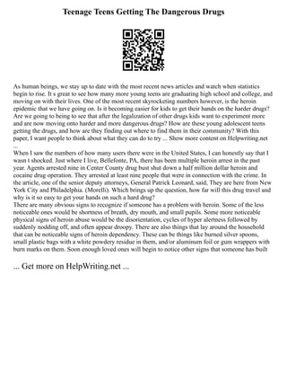 Teenage Teens Getting The Dangerous Drugs
As human beings, we stay up to date with the most recent news articles and watch when statistics
begin to rise. It s great to see how many more young teens are graduating high school and college, and
moving on with their lives. One of the most recent skyrocketing numbers however, is the heroin
epidemic that we have going on. Is it becoming easier for kids to get their hands on the harder drugs?
Are we going to being to see that after the legalization of other drugs kids want to experiment more
and are now moving onto harder and more dangerous drugs? How are these young adolescent teens
getting the drugs, and how are they finding out where to find them in their community? With this
paper, I want people to think about what they can do to try ... Show more content on Helpwriting.net
...
When I saw the numbers of how many users there were in the United States, I can honestly say that I
wasn t shocked. Just where I live, Bellefonte, PA, there has been multiple heroin arrest in the past
year. Agents arrested nine in Center County drug bust shut down a half million dollar heroin and
cocaine drug operation. They arrested at least nine people that were in connection with the crime. In
the article, one of the senior deputy attorneys, General Patrick Leonard, said, They are here from New
York City and Philadelphia. (Morelli). Which brings up the question, how far will this drug travel and
why is it so easy to get your hands on such a hard drug?
There are many obvious signs to recognize if someone has a problem with heroin. Some of the less
noticeable ones would be shortness of breath, dry mouth, and small pupils. Some more noticeable
physical signs of heroin abuse would be the disorientation, cycles of hyper alertness followed by
suddenly nodding off, and often appear droopy. There are also things that lay around the household
that can be noticeable signs of heroin dependency. These can be things like burned silver spoons,
small plastic bags with a white powdery residue in them, and/or aluminum foil or gum wrappers with
burn marks on them. Soon enough loved ones will begin to notice other signs that someone has built
... Get more on HelpWriting.net ...
 