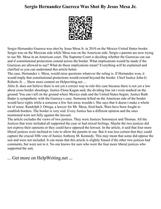 Sergio Hernandez Guereca Was Shot By Jesus Mesa Jr.
Sergio Hernandez Guereca was shot by Jesus Mesa Jr. in 2010 on the Mexico United States border.
Sergio was on the Mexican side while Mesa was on the American side. Sergio s parents are now trying
to sue Mr. Mesa in an American court. The Supreme Court is deciding whether the Guerecas can sue
and if constitutional protections extend across the border. What implications would be made if the
Guerecas are allowed to sue? What do those implications mean? Everything will be explained and
clarified so you can understand this article better.
The case, Hernandez v. Mesa, would raise questions whatever the ruling is. If Hernandez won, it
would imply that constitutional protections would extend beyond the border. Chief Justice John G.
Roberts Jr. ... Show more content on Helpwriting.net ...
Alito Jr. does not believe there is not yet a correct way to rule this case because there is not yet a law
about cross border shootings. Justice Elena Kagan said, the dividing line isn t even marked on the
ground. You can t tell on the ground where Mexico ends and the United States begins. Justice Ruth
Bader is sympathetic with the Guereca s case. Someone killed on the American side of the border
would have rights while a someone a few feet away wouldn t. She says that it doesn t make a whole
lot of sense. Randolph J. Ortega, a lawyer for Mr. Mesa, fired back, Wars have been fought to
establish borders. The border is very real. Every Justice has a different opinion and the ones
mentioned were not fully against the lawsuit.
The article excludes the views of two justices. They were Justices Sotomayor and Thomas. All the
Justices that were included all supported the case or had mixed feelings. Maybe the two justices did
not express their opinions or they could have opposed the lawsuit. In the article, it said that four more
liberal justices were inclined to vote to allow the parents to sue. But it was less certain that they could
capture the crucial fifth vote of Justice Anthony M. Kennedy. This may mean that some did oppose the
suit and were not included. It can mean that this article is slightly biased if the other two justices had
comments, but were not in it. No one knows for sure who were the four more liberal justices who
supported the suit,
... Get more on HelpWriting.net ...
 