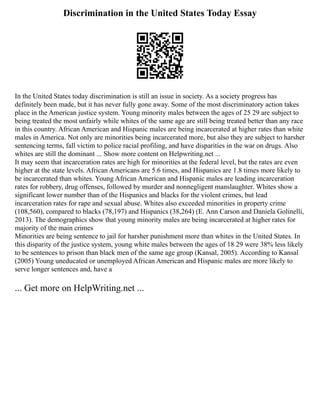 Discrimination in the United States Today Essay
In the United States today discrimination is still an issue in society. As a society progress has
definitely been made, but it has never fully gone away. Some of the most discriminatory action takes
place in the American justice system. Young minority males between the ages of 25 29 are subject to
being treated the most unfairly while whites of the same age are still being treated better than any race
in this country. African American and Hispanic males are being incarcerated at higher rates than white
males in America. Not only are minorities being incarcerated more, but also they are subject to harsher
sentencing terms, fall victim to police racial profiling, and have disparities in the war on drugs. Also
whites are still the dominant ... Show more content on Helpwriting.net ...
It may seem that incarceration rates are high for minorities at the federal level, but the rates are even
higher at the state levels. African Americans are 5.6 times, and Hispanics are 1.8 times more likely to
be incarcerated than whites. Young African American and Hispanic males are leading incarceration
rates for robbery, drug offenses, followed by murder and nonnegligent manslaughter. Whites show a
significant lower number than of the Hispanics and blacks for the violent crimes, but lead
incarceration rates for rape and sexual abuse. Whites also exceeded minorities in property crime
(108,560), compared to blacks (78,197) and Hispanics (38,264) (E. Ann Carson and Daniela Golinelli,
2013). The demographics show that young minority males are being incarcerated at higher rates for
majority of the main crimes
Minorities are being sentence to jail for harsher punishment more than whites in the United States. In
this disparity of the justice system, young white males between the ages of 18 29 were 38% less likely
to be sentences to prison than black men of the same age group (Kansal, 2005). According to Kansal
(2005) Young uneducated or unemployed African American and Hispanic males are more likely to
serve longer sentences and, have a
... Get more on HelpWriting.net ...
 