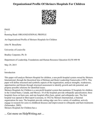 Organizational Profile Of Shriners Hospitals For Children
PAGE
1
Running Head: ORGANIZATIONAL PROFILE
An Organizational Profile of Shriners Hospitals for Children
John W. Brouillette
University of Louisville
Bradley Carpenter, Ph. D.
Department of Leadership, Foundations and Human Resource Education ELFH 490 98
May 29, 2015
?
Introduction
This paper will analyze Shriners Hospital for children, a non profit hospital system owned by Shriners
International, through the theoretical lens of Bolman and Deals Leadership Frameworks (1997). This
paper will define structural and symbolic aspects of the organization, analyze strengths, weaknesses,
opportunities and threats through structural assessment to identify growth and risk potential, and
propose possible solutions for identified issues.
Shriners Hospitals for Children is a non profit hospital system that maintains 22 hospitals for children
in the United States, Canada, and Mexico. 18 of the hospitals provide orthopedic specialization; three
hospitals focus on burn care, and one hospital offers burn, spinal, and orthopedic care. The first
hospital was opened in Shreveport Louisiana, in 1922 by Shriners International, a fraternal
organization for men. The hospitals provide cutting edge care for a variety of condition, actively
engage in research for cures to childhood diseases and improvement to orthopedic and burn treatments
(Schumaker, 2005).
Shriners Hospitals for Children has a
... Get more on HelpWriting.net ...
 