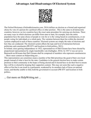 Advantages And Disadvantages Of Electoral System
The Oxford Dictionary (Oxforddictionaries.com, 2016) defines an election as a formal and organised
choice by vote of a person for a political office or other position . This is the same in all democratic
countries, however, no two countries have the exact same procedure for carrying out elections. There
are many ways in which elections can differ from state to state, for example, does the entire
population have the same choice of people to vote for or is the voting based on constituencies, or are
people voting for individuals or a whole party. The variation between them lies within the electoral
systems employed in each of these countries. Electoral systems are simply the rules of elections and
how they are conducted. The electoral system affects the type and level of interaction between
politicians and constituents (PR STV and localism in Irish politics, 2011).
In Ireland, since gaining independence in 1922, representatives of Dáil Eireann have been elected by
proportional representation by single transferable vote (Gallagher, 2016). In 1937 it was set out in
Bunreacht na hEireann that Dail Eireann shall be composed of members who represent constituencies
... Show more content on Helpwriting.net ...
This representation can sometimes mean a member of the Dáil prioritises the good of their own local
people instead of what is best for the state. Candidates in the general election have to make certain
promises to their community in the hopes of being elected and if elected have to do their best to ensure
they will be re elected by keeping their supporters content. This may not seem like such a negative
effect at first but it can result in a parliament, weakened by its members lack of focus on national
issues, and thereby unable to fully hold the government to account (PR STV and localism in Irish
politics,
... Get more on HelpWriting.net ...
 