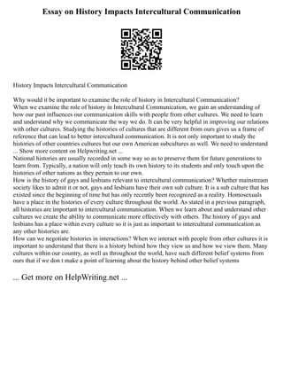 Essay on History Impacts Intercultural Communication
History Impacts Intercultural Communication
Why would it be important to examine the role of history in Intercultural Communication?
When we examine the role of history in Intercultural Communication, we gain an understanding of
how our past influences our communication skills with people from other cultures. We need to learn
and understand why we communicate the way we do. It can be very helpful in improving our relations
with other cultures. Studying the histories of cultures that are different from ours gives us a frame of
reference that can lead to better intercultural communication. It is not only important to study the
histories of other countries cultures but our own American subcultures as well. We need to understand
... Show more content on Helpwriting.net ...
National histories are usually recorded in some way so as to preserve them for future generations to
learn from. Typically, a nation will only teach its own history to its students and only touch upon the
histories of other nations as they pertain to our own.
How is the history of gays and lesbians relevant to intercultural communication? Whether mainstream
society likes to admit it or not, gays and lesbians have their own sub culture. It is a sub culture that has
existed since the beginning of time but has only recently been recognized as a reality. Homosexuals
have a place in the histories of every culture throughout the world. As stated in a previous paragraph,
all histories are important to intercultural communication. When we learn about and understand other
cultures we create the ability to communicate more effectively with others. The history of gays and
lesbians has a place within every culture so it is just as important to intercultural communication as
any other histories are.
How can we negotiate histories in interactions? When we interact with people from other cultures it is
important to understand that there is a history behind how they view us and how we view them. Many
cultures within our country, as well as throughout the world, have such different belief systems from
ours that if we don t make a point of learning about the history behind other belief systems
... Get more on HelpWriting.net ...
 