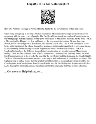 Empathy In To Kill A Mockingbird
How The Author s Message is Portrayed to the Reader by the Development of Jem and Scout
Upon being brought up in a white Christian household, it becomes increasingly difficult for one to
empathize with the other types of people. The Ewells, African Americans, and the Cunninghams are
the three groups that are degraded by the upper white class of Maycomb, Alabama. In the book To Kill
a Mockingbird by Harper Lee, Jem and Scout get the opportunity to go to an African American
church, invite a Cunningham to their house, and witness a court trial. This in turn contributes to the
better understanding of the others. Harper Lee s message to the reader says that it is necessary for one
to have empathy so that society can work together and have a harmonious lifestyle. To Kill a
Mockingbird explores the different forms of discrimination that are seen throughout Maycombian
society. There are four different kinds of folks in the world...ordinary kind [whites], there s the kind
like Cunninghams out in the woods, the kind like the Ewells down at the dump, and the [blacks] (226).
The level of status determines one s respect in society as well as how one is treated and perceived. The
higher up one is ranked means that the level of hatred for others is increased; as whites don t like the
Cunninghams, the Cunninghams don t like the Ewells, and the Ewells hate and despise colored folks
(226). Seeing this has made Jem and Scout realize that they are lucky that they live in a Christian
... Get more on HelpWriting.net ...
 