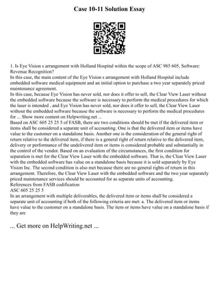 Case 10-11 Solution Essay
1. Is Eye Vision s arrangement with Holland Hospital within the scope of ASC 985 605, Software:
Revenue Recognition?
In this case, the main content of the Eye Vision s arrangement with Holland Hospital include
embedded software medical equipment and an initial option to purchase a two year separately priced
maintenance agreement.
In this case, because Eye Vision has never sold, nor does it offer to sell, the Clear View Laser without
the embedded software because the software is necessary to perform the medical procedures for which
the laser is intended , and Eye Vision has never sold, nor does it offer to sell, the Clear View Laser
without the embedded software because the software is necessary to perform the medical procedures
for ... Show more content on Helpwriting.net ...
Based on ASC 605 25 25 5 of FASB, there are two conditions should be met if the delivered item or
items shall be considered a separate unit of accounting. One is that the delivered item or items have
value to the customer on a standalone basis. Another one is the consideration of the general right of
return relative to the delivered item, if there is a general right of return relative to the delivered item,
delivery or performance of the undelivered item or items is considered probable and substantially in
the control of the vendor. Based on an evaluation of the circumstances, the first condition for
separation is met for the Clear View Laser with the embedded software. That is, the Clear View Laser
with the embedded software has value on a standalone basis because it is sold separately by Eye
Vision Inc. The second condition is also met because there are no general rights of return in this
arrangement. Therefore, the Clear View Laser with the embedded software and the two year separately
priced maintenance services should be accounted for as separate units of accounting.
References from FASB codification
ASC 605 25 25 5
In an arrangement with multiple deliverables, the delivered item or items shall be considered a
separate unit of accounting if both of the following criteria are met: a. The delivered item or items
have value to the customer on a standalone basis. The item or items have value on a standalone basis if
they are
... Get more on HelpWriting.net ...
 