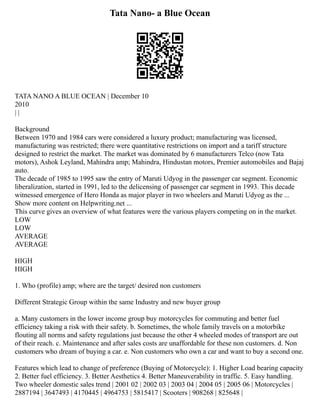 Tata Nano- a Blue Ocean
TATA NANO A BLUE OCEAN | December 10
2010
| |
Background
Between 1970 and 1984 cars were considered a luxury product; manufacturing was licensed,
manufacturing was restricted; there were quantitative restrictions on import and a tariff structure
designed to restrict the market. The market was dominated by 6 manufacturers Telco (now Tata
motors), Ashok Leyland, Mahindra amp; Mahindra, Hindustan motors, Premier automobiles and Bajaj
auto.
The decade of 1985 to 1995 saw the entry of Maruti Udyog in the passenger car segment. Economic
liberalization, started in 1991, led to the delicensing of passenger car segment in 1993. This decade
witnessed emergence of Hero Honda as major player in two wheelers and Maruti Udyog as the ...
Show more content on Helpwriting.net ...
This curve gives an overview of what features were the various players competing on in the market.
LOW
LOW
AVERAGE
AVERAGE
HIGH
HIGH
1. Who (profile) amp; where are the target/ desired non customers
Different Strategic Group within the same Industry and new buyer group
a. Many customers in the lower income group buy motorcycles for commuting and better fuel
efficiency taking a risk with their safety. b. Sometimes, the whole family travels on a motorbike
flouting all norms and safety regulations just because the other 4 wheeled modes of transport are out
of their reach. c. Maintenance and after sales costs are unaffordable for these non customers. d. Non
customers who dream of buying a car. e. Non customers who own a car and want to buy a second one.
Features which lead to change of preference (Buying of Motorcycle): 1. Higher Load bearing capacity
2. Better fuel efficiency. 3. Better Aesthetics 4. Better Maneuverability in traffic. 5. Easy handling.
Two wheeler domestic sales trend | 2001 02 | 2002 03 | 2003 04 | 2004 05 | 2005 06 | Motorcycles |
2887194 | 3647493 | 4170445 | 4964753 | 5815417 | Scooters | 908268 | 825648 |
 