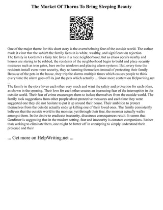 The Morket Of Thorns To Bring Sleeping Beauty
One of the major theme for this short story is the overwhelming fear of the outside world. The author
made it clear that the suburb the family lives in is white, wealthy, and significant on rejection.
The family in Gordimer s fairy tale lives in a nice neighborhood, but as chaos occurs nearby and
houses are staring to be robbed, the residents of the neighborhood begin to build and place security
measures such as iron gates, bars on the windows and placing alarm systems. But, every time the
residents install even more security, they re harming themselves instead of protecting their family.
Because of the pets in the house, they trip the alarms multiple times which causes people to think
every time the alarm goes off its just the pets which actually ... Show more content on Helpwriting.net
...
The family in the story loves each other very much and want the safety and protection for each other,
as shown in the opening. Their love for each other creates an increasing fear of the interruption in the
outside world. Their fear of crime encourages them to isolate themselves from the outside world. The
family took suggestions from other people about protective measures and each time they were
suggested one they did not hesitate to put it up around their house. Their ambition to protect
themselves from the outside actually ends up killing one of their loved ones. The family consistently
believes that the outside world is the monster, yet through their fear, the monster actually walks
amongst them. In the desire to eradicate insecurity, disastrous consequences result. It seems that
Gordimer is suggesting that in the modern setting, fear and insecurity is constant companions. Rather
than seeking to eliminate them, one might be better off in attempting to simply understand their
presence and their
... Get more on HelpWriting.net ...
 