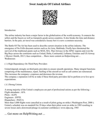 Swot Analysis Of United Airlines
Introduction
The airline industry has been a major factor in the globalization of the world economy. It connects the
sellers and the buyers as well as transports goods across countries. It also breaks the time and distance
barriers. In the past, air travel was considered a luxury but it is now a common necessity.
The Battle Of The Air has been used to describe current situation in the airline industry. The
emergence of No Frills discount carriers such as Air Asia, Mahlindo, Firefly have threatened the
survival of the traditional giants such as MAS, SIA, Thai Airways in the APAC regions and even the
Big Boys across the continents such as United, Delta, Continental, Luftansa, Emirates and US Airway
( Myron J.Smith, 2012 ) face competition ... Show more content on Helpwriting.net ...
Weaknesses
( i ) High Dependency On Third Party Providers
United depends strongly on third party providers to ensure smooth operations. Many integral functions
comprising of the maintenance, repair, fuelling of the aircraft as well as call centres are outsourced.
This increases the company s expenses and decreases the revenue.
The company s reputation will be at stake if these third party providers fail to perform or to live up to
expectations.
( ii ) Strong Unions
A strong majority of the United s employees are part of professional unions as per the following :
Flight attendants : AFA
Pilots : ALPA
Engineers : IFPTE
Dispatchers : PAFCA
More than 5,000 flights were cancelled as a result of pilots going on strike ( Washington Post, 2000 ).
United s schedule was on standstill for 29 days when their pilots went on strike in 1985 resulting in
severe losses and a downward plunge in customer confidence ( www.alpa.org, 1985
... Get more on HelpWriting.net ...
 