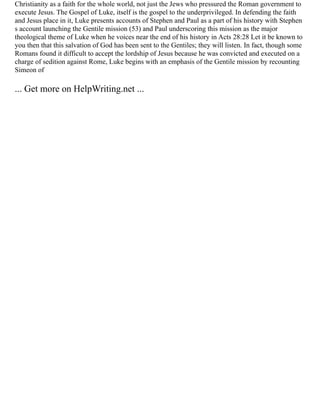 Christianity as a faith for the whole world, not just the Jews who pressured the Roman government to
execute Jesus. The Gospel of Luke, itself is the gospel to the underprivileged. In defending the faith
and Jesus place in it, Luke presents accounts of Stephen and Paul as a part of his history with Stephen
s account launching the Gentile mission (53) and Paul underscoring this mission as the major
theological theme of Luke when he voices near the end of his history in Acts 28:28 Let it be known to
you then that this salvation of God has been sent to the Gentiles; they will listen. In fact, though some
Romans found it difficult to accept the lordship of Jesus because he was convicted and executed on a
charge of sedition against Rome, Luke begins with an emphasis of the Gentile mission by recounting
Simeon of
... Get more on HelpWriting.net ...
 