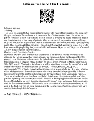 Influenza Vaccines And The Flu Vaccine
Influenza Vaccines
Summary
This paper explores published works related to patients who received the flu vaccine who were sixty
five years and older. The evaluated articles examine the effectiveness the flu vaccine had on the
patient population of sixty five years and older in relation to avoiding the flu and pneumonia diseases
and hospitalizations, in this group of patients. It has been conceded for years that senior adults age
sixty five and older are at greater risk from an influenza illness and pneumonia than a vigorous young
adult. It has been projected that between 71 percent and 85 percent of seasonal flu related loss of life
have happened in people sixty five years and older and between 54 percent and 70 percent of seasonal
... Show more content on Helpwriting.net ...
Qualitative and Quantitative Studies
In patients sixty five years and older how does the use of an influenza vaccine contrasted to not
obtaining the vaccine reduce their chance of acquiring pneumonia during the flu season? In 2005,
pneumococcal disease and influenza were the eighth leading cause of death in the United States and
the primary cause of infection related mortality for all age groups (Assaad, El Masri, Porhayman, El
Sohl, 2012, p. 453). Vaccination for influenza is widely identifiable as one of the most efficient and
cost effective public health interventions. (Wheelock, Thomson, Sevdalis, 2013, p. 893).
Approximately 90% of deaths caused by these illnesses occur among adults sixty five years of age or
older. It is hypothesized that the impairment to the airway epithelial lining triggered by influenza
fosters bacterial growth, and that in turn bacterium derived proteases boost virus related virulence.
There are several studies that have been established that show vaccinating the population of older
patients, aged sixty five and older, has shown a decrease in developing pneumonia during flu season.
In a sizable study that included Swedish patients aged ≥ than 65 years old showed that immunization
with the flu vaccine resulted in a 29% decrease in the occurrence of all cause pneumonia and a 35%
drop in the death rate from all cause pneumonia in the vaccine group. Moreover, patients who were
admitted in the hospital for influenza or
... Get more on HelpWriting.net ...
 