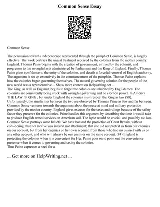 Common Sense Essay
Common Sense
The persuasion towards independence represented through the pamphlet Common Sense, is largely
effective. The work portrays the unjust treatment received by the colonies from the mother country,
England. Thomas Paine begins with the creation of government, as lived by the colonist, and
progresses to the wrongful acts administered by Parliament and the King of England. Finally, Thomas
Paine gives confidence to the unity of the colonies, and details a forceful removal of English authority.
The argument is set up extensively in the commencement of the pamphlet. Thomas Paine explains
how the colonies began governing themselves. The natural governing solution for the people of the
new world was a representative ... Show more content on Helpwriting.net ...
The King, as well as England, begins to forget the colonies are inhabited by English men. The
colonists are consistently being stuck with wrongful governing and no election power. In America
THE LAW IS KING , but under England the colonies must respect the King as law (98).
Unfortunately, the similarities between the two are observed by Thomas Paine as few and far between.
Common Sense ventures towards the argument about the peace at mind and military protection
provided by the mother country. England gives excuses for the taxes and rulings because of the safety
factor they preserve for the colonies. Paine handles this argument by describing the time it would take
to produce English armed services on American soil. The lapse would be crucial, and possibly too late.
Common Sense portrays some beliefs: We have boasted the protection of Great Britain, without
considering, that her motive was interest not attachment; that she did not protest us from our enemies
on our account, but from her enemies on her own account, from those who had no quarrel with us on
any other account, and who will always be our enemies on the same account. (84) England is
protecting the colonies when it is convenient for Her. Paine goes on to point out the convenience
presence when it comes to governing and taxing the colonies.
Thus Paine expresses a need for a
... Get more on HelpWriting.net ...
 
