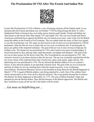 The Proclamation Of 1763 After The French And Indian War
Events The Proclamation of 1763 is Britain s way of keeping colonists off the Indians lands. It was
declared after the French and Indian war, on October 7 1763 by King George the third. It s still a
fundamental Native American law even today across America and Canada. French and Indian war
Also known as the Seven Years War started 1757 and ended 1763. The war was French and Native
Americans combined forces against the British, the war lasted seven years. Later in the war the British
turned the tables on the French at Fort Frontenac. The war ended when the treaty of Paris was signed,
as was the revolutionary war. The sugar act also known as the revenue act was proclaimed in 1764 by
parliament. After the first act was to expire this act was a tax on molasses also. It taxed people six
pence per gallon of the imported substance. The goal of the act was to raise revenue to help pay for
military costs. The Stamp Act was proclaimed in 1765, and it taxed every piece of printed paper. It
taxed such goods as dice, playing cards, legal documents, newspaper and almanacs. The goal of the
act was to raise money for the Seven Years War. The Townshend act was proclaimed in 1767. The
colonists viewed it as an abuse of power after the last acts. The act was eventually repealed but left the
tax on tea. Some of the imported items that it taxed were: glass, lead, paints, paper and tea. The
Quartering Act was proclaimed in 1765. The act allowed the British soldiers to live in colonist s
houses. It also allowed soldiers to eat and drink colonists food. The goal of the act was to keep the
uprising of rebels at a low by catching them when the troops moved in, or by overhearing
conversations. The Boston Massacre, known as the Incident on King Street by the British happened on
March 5 1770. A squad of British soldiers were being attacked by a mob. One of the soldiers fired,
which caused others to fire. Over all five died all colonists. The event greatly boosted the revolution.
The Boston Tea Party happened on December 16, 1773. The sons of liberty boarded 3 ships and
dumped tea into the Boston harbor. They did this because of the British oppression. The British said
they would have to pay all the tea off or the harbor will be closed.
... Get more on HelpWriting.net ...
 