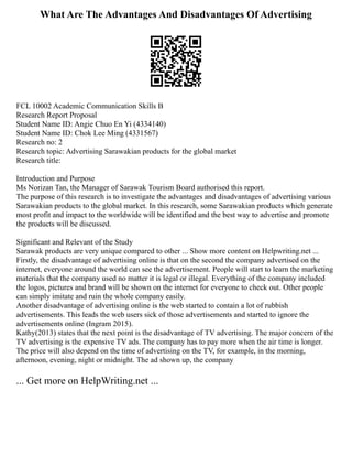 What Are The Advantages And Disadvantages Of Advertising
FCL 10002 Academic Communication Skills B
Research Report Proposal
Student Name ID: Angie Chuo En Yi (4334140)
Student Name ID: Chok Lee Ming (4331567)
Research no: 2
Research topic: Advertising Sarawakian products for the global market
Research title:
Introduction and Purpose
Ms Norizan Tan, the Manager of Sarawak Tourism Board authorised this report.
The purpose of this research is to investigate the advantages and disadvantages of advertising various
Sarawakian products to the global market. In this research, some Sarawakian products which generate
most profit and impact to the worldwide will be identified and the best way to advertise and promote
the products will be discussed.
Significant and Relevant of the Study
Sarawak products are very unique compared to other ... Show more content on Helpwriting.net ...
Firstly, the disadvantage of advertising online is that on the second the company advertised on the
internet, everyone around the world can see the advertisement. People will start to learn the marketing
materials that the company used no matter it is legal or illegal. Everything of the company included
the logos, pictures and brand will be shown on the internet for everyone to check out. Other people
can simply imitate and ruin the whole company easily.
Another disadvantage of advertising online is the web started to contain a lot of rubbish
advertisements. This leads the web users sick of those advertisements and started to ignore the
advertisements online (Ingram 2015).
Kathy(2013) states that the next point is the disadvantage of TV advertising. The major concern of the
TV advertising is the expensive TV ads. The company has to pay more when the air time is longer.
The price will also depend on the time of advertising on the TV, for example, in the morning,
afternoon, evening, night or midnight. The ad shown up, the company
... Get more on HelpWriting.net ...
 