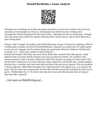 Donald Barthelme s Game Analysis
Through most everything you do there are people around you, in your job, in school, and even extra
curricular activities people are with you. Some people even suffer from fear of being alone
(Autophobia). Shown throughout the short story Game , Individuals do like not being alone. Through
irony, the mood, and conflicts the narrator indirectly shows that he doesn t want to shoot Shotwell in
fear of being alone.
Strange, what is strange? According to the Oxford dictionary strange is Unusual or surprising; difficult
to understand or explain. In Game by Donald Barthelme, characters are armed with .45 caliber pistols
in case one acts strangely, but the narrator brings up a good point, Shotwell s behavior with the jacks
is strange. Is it ... Show more content on Helpwriting.net ...
Internal and external. Obviously, they must worry about what s normal in the other person s mind
otherwise they ll get shot, but the internal is less clear cut than the external. The conflicts in the
narrators head are, what is normal in Shotwell s head? How long are we going to be down here? Will
the bird flies? Furthermore, he worries about his sanity, depression, and mental state. Another problem
that they have is that they must trust each other and know who each are as a person. This trust problem
is shown right here, When Shotwell sleeps I try to pick the lock on his attaché case, so as to get at the
jacks. Thus far I have been unsuccessful. Nor has Shotwell been successful in picking the lock so as to
get by .38 (Barthelme Pg. 3). This shows that they don t trust each other because they are trying to
take each other s personal
... Get more on HelpWriting.net ...
 
