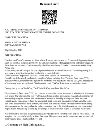 Demand Curve
POLITEHNICA UNIVERSITY OF TIMISOARA
FACULTY OF ELECTRONICS AND TELECOMMUNICATIONS
COST OF PRODUCTION
IORDAN ELVIS CRISTIAN
2nd YEAR, GROUP 1.1
TIMISOARA, 2013
INTRODUCTION
Cost is a sacrifice of resources to obtain a benefit or any other resource. For example in production of
a car, we sacrifice material, electricity, the value of machine s life (depreciation), and labor wages etc.
Thus these are our costs. Costs are usually classified as follows: * Product cost(cost of production) *
Period cost
In this paper, we will analyze the cost of production with all what it involves. For the beginning, it is
necessary to know that the cost of production is classified into:
Direct materials: Represents the cost ... Show more content on Helpwriting.net ...
Consider the following hypothetical example of a boat building firm. The total fixed costs, TFC,
include premises, machinery and equipment needed to construct boats, and are £100,000, irrespective
of how many boats are produced. Total variable costs (TVC) will increase as output increases.
Plotting this gives us Total Cost, Total Variable Cost, and Total Fixed Cost.
Given that total fixed costs (TFC) are constant as output increases, the curve is a horizontal line on the
cost graph. The total variable cost (TVC) curve slopes up at an accelerating rate, reflecting the law of
diminishing marginal returns. The total cost (TC) curve is found by adding total fixed and total
variable costs. Its position reflects the amount of fixed costs, and its gradient reflects variable costs.
But, from an economical point of view, we cannot talk about fixed and variable costs without taking
into consideration the marginal costs. In fact, marginal cost is the cost of producing one extra unit of
output. It can be found by calculating the change in total cost when output is increased by one unit.
It is important to note that marginal cost is derived solely from variable costs, and not fixed costs. The
marginal cost curve falls briefly at first, then rises. Marginal costs, as the economists say, are derived
from variable costs (mentioned above) and
... Get more on HelpWriting.net ...
 
