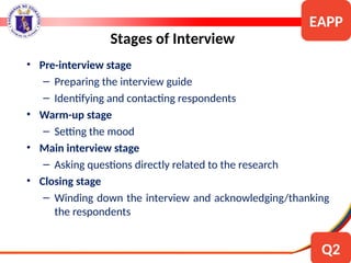 • Pre-interview stage
– Preparing the interview guide
– Identifying and contacting respondents
• Warm-up stage
– Setting the mood
• Main interview stage
– Asking questions directly related to the research
• Closing stage
– Winding down the interview and acknowledging/thanking
the respondents
Stages of Interview
EAPP
Q2
 