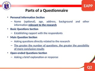 • Personal Information Section
– Name (optional), age, address, background and other
information relevant to the research
• Basic Questions Section
– Establishing rapport with the respondents
• Main Question Section
– Asking questions directly related to the research
– The greater the number of questions, the greater the possibility
of more conclusive results
• Open-ended Questions Section
– Asking a brief explanation or response
Parts of a Questionnaire
EAPP
Q2
 