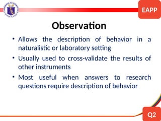 • Allows the description of behavior in a
naturalistic or laboratory setting
• Usually used to cross-validate the results of
other instruments
• Most useful when answers to research
questions require description of behavior
Observation
EAPP
Q2
 
