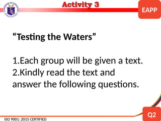 “Testing the Waters”
1.Each group will be given a text.
2.Kindly read the text and
answer the following questions.
ISO 9001: 2015 CERTIFIED
ISO 9001: 2015 CERTIFIED
EAPP
Q2
 