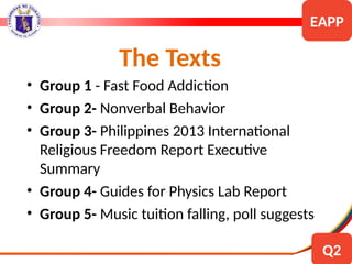 The Texts
• Group 1 - Fast Food Addiction
• Group 2- Nonverbal Behavior
• Group 3- Philippines 2013 International
Religious Freedom Report Executive
Summary
• Group 4- Guides for Physics Lab Report
• Group 5- Music tuition falling, poll suggests
EAPP
Q2
 