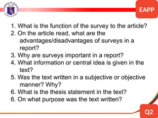 1. What is the function of the survey to the article?
2. On the article read, what are the
advantages/disadvantages of surveys in a
report?
3. Why are surveys important in a report?
4. What information or central idea is given in the
text?
5. Was the text written in a subjective or objective
manner? Why?
6. What is the thesis statement in the text?
6. On what purpose was the text written?
EAPP
Q2
 