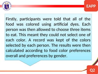 Firstly, participants were told that all of the
food was colored using artificial dyes. Each
person was then allowed to choose three items
to eat. This meant they could not select one of
each color. A record was kept of the colors
selected by each person. The results were then
calculated according to food color preferences
overall and preferences by gender.
EAPP
Q2
 
