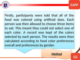 Firstly, participants were told that all of the
food was colored using artificial dyes. Each
person was then allowed to choose three items
to eat. This meant they could not select one of
each color. A record was kept of the colors
selected by each person. The results were then
calculated according to food color preferences
overall and preferences by gender.
Method
EAPP
Q2
 