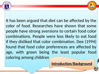 It has been argued that diet can be affected by the
color of food. Researches have shown that some
people have strong aversions to certain food color
combinations. People were less likely to eat food
if they disliked that color combination. Dee (1994)
found that food color preferences are affected by
age, with green being the least popular food
coloring among children.
Introduction/Background
 