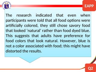 The research indicated that even when
participants were told that all food options were
artificially colored, they still chose savory food
that looked ‘natural’ rather than food dyed blue.
This suggests that adults have preference for
food colors that look natural. However, blue is
not a color associated with food; this might have
distorted the results.
EAPP
Q2
 