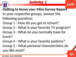 ISO 9001: 2015 CERTIFIED
ISO 9001: 2015 CERTIFIED
EAPP
Q2
Getting to know you: Mini-Survey Report
In your respective groups, answer the
following questions
Group 1 - How do you get to school?
Group 2 - What is your favorite TV program?
Group 3 - What do you normally have for
lunch?
Group 4 - What is your favorite pastime?
Group 5 - What personal characteristics do
you like most?
 