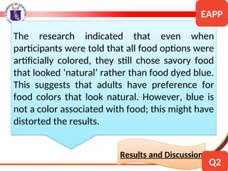 The research indicated that even when
participants were told that all food options were
artificially colored, they still chose savory food
that looked ‘natural’ rather than food dyed blue.
This suggests that adults have preference for
food colors that look natural. However, blue is
not a color associated with food; this might have
distorted the results.
Results and Discussion
EAPP
Q2
 
