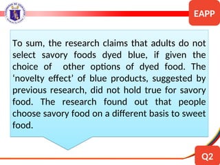 To sum, the research claims that adults do not
select savory foods dyed blue, if given the
choice of other options of dyed food. The
‘novelty effect’ of blue products, suggested by
previous research, did not hold true for savory
food. The research found out that people
choose savory food on a different basis to sweet
food.
EAPP
Q2
 