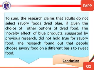 To sum, the research claims that adults do not
select savory foods dyed blue, if given the
choice of other options of dyed food. The
‘novelty effect’ of blue products, suggested by
previous research, did not hold true for savory
food. The research found out that people
choose savory food on a different basis to sweet
food.
Conclusion
EAPP
Q2
 