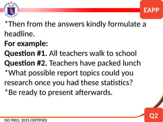 *Then from the answers kindly formulate a
headline.
For example:
Question #1. All teachers walk to school
Question #2. Teachers have packed lunch
*What possible report topics could you
research once you had these statistics?
*Be ready to present afterwards.
ISO 9001: 2015 CERTIFIED
ISO 9001: 2015 CERTIFIED
EAPP
Q2
 