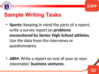 • Sports: Keeping in mind the parts of a report,
write a survey report on problems
encountered by Senior High School athletes.
Use the data from the interviews or
questionnaires.
• ABM: Write a report on one of your or your
classmates’ business ventures.
Sample Writing Tasks
EAPP
Q2
 