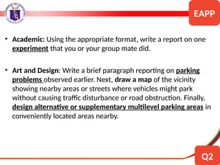 • Academic: Using the appropriate format, write a report on one
experiment that you or your group mate did.
• Art and Design: Write a brief paragraph reporting on parking
problems observed earlier. Next, draw a map of the vicinity
showing nearby areas or streets where vehicles might park
without causing traffic disturbance or road obstruction. Finally,
design alternative or supplementary multilevel parking areas in
conveniently located areas nearby.
EAPP
Q2
 