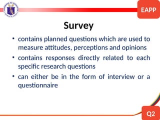 • contains planned questions which are used to
measure attitudes, perceptions and opinions
• contains responses directly related to each
specific research questions
• can either be in the form of interview or a
questionnaire
Survey
EAPP
Q2
 