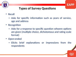 • Recall
– Asks for specific information such as years of service,
age and address
• Recognition
– Asks for a response to specific question whwere options
are given (multiple choice, dichotomous and rating scale
format)
• Open-ended
– Elicits brief explanations or impressions from the
respondents
Types of Survey Questions
EAPP
Q2
 