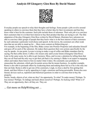 Analysis Of Glengarry Glen Ross By David Mamet
Everyday people use speech to relay their thoughts and feelings. Some people s jobs revolve around
speaking to others to convince them that they have a better idea for their investments and that they
know what is best for the customer. Such jobs include those of salesmen. Their sole job is to convince
their customers that it is in their best interest to buy their product that they are trying to sell. The film
adaptation of the play Glengarry Glen Ross written by David Mamet, illustrates how salesmen are
able to convince other groups of people that they know what is in the best interest of their customers
by each salesman s particular word choice and speech. In the movie, the customers are often weak
men that are not able to stand up for ... Show more content on Helpwriting.net ...
For example, in the beginning of the film, Blake comes into Premier Properties and unleashes himself
and goes off on each of the salesmen. He makes them question their own actions specifically by the
way he speaks. At one point, Levene is trying to make a cup of coffee and Blake mandates him by
saying, Put that coffee down. Coffee s for closers only and Levene listens (Glengarry Glen Ross).
Later in the same scene, he is able to get Aaronow, Moss, and Levene s attention by telling them that
they are all fired and the only way to get their job back is by earning it. Blake is an expert in engaging
others and makes them listen to him no matter what it takes. He constantly uses profanity to
emasculate the salesmen, which gets his points across that he means business. As another example,
Roma is also able to persuade others by weakening them and making them feel as if he is the only one
that can help. Roma is able to get one of his customers, Lingk, to close a deal by first getting him
drunk, and then follows it up by appealing to Lingk s emotions and being personable. Roma also uses
literary devices such as, repetition and rhetorical questions in order to convince him to buy the
property:
Stocks, bonds, objects of art, what are they? An opportunity. To what? To make money? Perhaps. To
lose money? Perhaps. To indulge and learn about ourselves? Perhaps. So fucking what? What is it?
They are an opportunity, that s all they are. They are
... Get more on HelpWriting.net ...
 