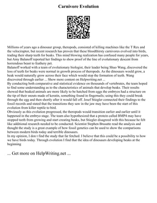 Carnivore Evolution
Millions of years ago a dinosaur group, theropods, consisted of killing machines like the T Rex and
the velociraptor, but recent research has proven that these bloodthirsty carnivores evolved into birds,
trading their sharp teeth for beaks. This mind blowing realization has confused many people for years,
but Amy Balanoff reported her findings to show proof of the line of evolutionary descent from
horrendous beast to feathery pet.
Balanoff worked with a team of evolutionary biologist, their leader being Shuo Wang, discovered the
loss of teeth for beaks were normal in growth process of theropods. As the dinosaurs would grow, a
beak would naturally grow across their face which would stop the formation of teeth. Wang
discovered through earlier ... Show more content on Helpwriting.net ...
By conducting both comparative and statistical evidence on thousands of vertebrates, the team hoped
to find some understanding as to the characteristics of animals that develop beaks. Their results
showed that beaked animals are more likely to be hatched from eggs the embryos had a structure on
the tip of their snouts made of keratin, something found in fingernails; using this they could break
through the egg and then shortly after it would fall off. Josef Stiegler connected their findings to the
fossil records and stated that the transitions they saw in the jaw may have been the start of this
evolution from killer reptile to bird.
Obviously as this evolution progressed, the theropods would transition earlier and earlier until it
happened in the embryo stage. The team also hypothesized that a protein called BMP4 may have
stopped teeth from growing and start creating beaks, but Stiegler disagreed with this because he felt
like additional research needed to be conducted. Scientist Stephen Brusatte read the analysis and
thought the study is a great example of how fossil genetics can be used to show the comparisons
between modern birds today and terrible dinosaurs.
In my opinion, I don t find the study that far fetched. I believe that this could be a possibility to how
we have birds today. Through evolution I find that the idea of dinosaurs developing beaks at the
beginning
... Get more on HelpWriting.net ...
 