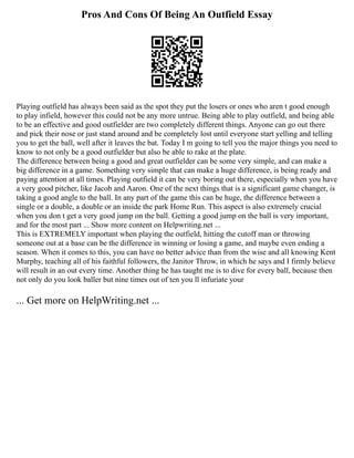 Pros And Cons Of Being An Outfield Essay
Playing outfield has always been said as the spot they put the losers or ones who aren t good enough
to play infield, however this could not be any more untrue. Being able to play outfield, and being able
to be an effective and good outfielder are two completely different things. Anyone can go out there
and pick their nose or just stand around and be completely lost until everyone start yelling and telling
you to get the ball, well after it leaves the bat. Today I m going to tell you the major things you need to
know to not only be a good outfielder but also be able to rake at the plate.
The difference between being a good and great outfielder can be some very simple, and can make a
big difference in a game. Something very simple that can make a huge difference, is being ready and
paying attention at all times. Playing outfield it can be very boring out there, especially when you have
a very good pitcher, like Jacob and Aaron. One of the next things that is a significant game changer, is
taking a good angle to the ball. In any part of the game this can be huge, the difference between a
single or a double, a double or an inside the park Home Run. This aspect is also extremely crucial
when you don t get a very good jump on the ball. Getting a good jump on the ball is very important,
and for the most part ... Show more content on Helpwriting.net ...
This is EXTREMELY important when playing the outfield, hitting the cutoff man or throwing
someone out at a base can be the difference in winning or losing a game, and maybe even ending a
season. When it comes to this, you can have no better advice than from the wise and all knowing Kent
Murphy, teaching all of his faithful followers, the Janitor Throw, in which he says and I firmly believe
will result in an out every time. Another thing he has taught me is to dive for every ball, because then
not only do you look baller but nine times out of ten you ll infuriate your
... Get more on HelpWriting.net ...
 