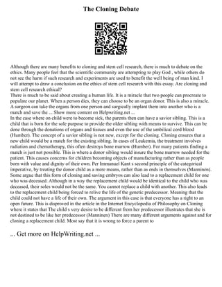The Cloning Debate
Although there are many benefits to cloning and stem cell research, there is much to debate on the
ethics. Many people feel that the scientific community are attempting to play God , while others do
not see the harm if such research and experiments are used to benefit the well being of man kind. I
will attempt to draw a conclusion on the ethics of stem cell research with this essay. Are cloning and
stem cell research ethical?
There is much to be said about creating a human life. It is a miracle that two people can procreate to
populate our planet. When a person dies, they can choose to be an organ donor. This is also a miracle.
A surgeon can take the organs from one person and surgically implant them into another who is a
match and save the ... Show more content on Helpwriting.net ...
In the case where on child were to become sick, the parents then can have a savior sibling. This is a
child that is born for the sole purpose to provide the older sibling with means to survive. This can be
done through the donations of organs and tissues and even the use of the umbilical cord blood
(Humber). The concept of a savior sibling is not new, except for the cloning. Cloning ensures that a
new child would be a match for the existing sibling. In cases of Leukemia, the treatment involves
radiation and chemotherapy, this often destroys bone marrow (Humber). For many patients finding a
match is just not possible. This is where a donor sibling would insure the bone marrow needed for the
patient. This causes concerns for children becoming objects of manufacturing rather than as people
born with value and dignity of their own. Per Immanuel Kant s second principle of the categorical
imperative, by treating the donor child as a mere means, rather than as ends in themselves (Manninen).
Some argue that this form of cloning and saving embryos can also lead to a replacement child for one
who was deceased. Although in a way the replacement child would be identical to the child who was
deceased, their soles would not be the same. You cannot replace a child with another. This also leads
to the replacement child being forced to relive the life of the genetic predecessor. Meaning that the
child could not have a life of their own. The argument in this case is that everyone has a right to an
open future. This is disproved in the article in the Internet Encyclopedia of Philosophy on Cloning
where it states that The child s very desire to be different from her predecessor illustrates that she is
not destined to be like her predecessor (Manninen) There are many different arguments against and for
cloning a replacement child. Most say that it is wrong to force a parent to
... Get more on HelpWriting.net ...
 