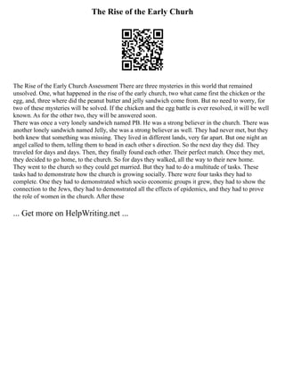 The Rise of the Early Churh
The Rise of the Early Church Assessment There are three mysteries in this world that remained
unsolved. One, what happened in the rise of the early church, two what came first the chicken or the
egg, and, three where did the peanut butter and jelly sandwich come from. But no need to worry, for
two of these mysteries will be solved. If the chicken and the egg battle is ever resolved, it will be well
known. As for the other two, they will be answered soon.
There was once a very lonely sandwich named PB. He was a strong believer in the church. There was
another lonely sandwich named Jelly, she was a strong believer as well. They had never met, but they
both knew that something was missing. They lived in different lands, very far apart. But one night an
angel called to them, telling them to head in each other s direction. So the next day they did. They
traveled for days and days. Then, they finally found each other. Their perfect match. Once they met,
they decided to go home, to the church. So for days they walked, all the way to their new home.
They went to the church so they could get married. But they had to do a multitude of tasks. These
tasks had to demonstrate how the church is growing socially. There were four tasks they had to
complete. One they had to demonstrated which socio economic groups it grew, they had to show the
connection to the Jews, they had to demonstrated all the effects of epidemics, and they had to prove
the role of women in the church. After these
... Get more on HelpWriting.net ...
 