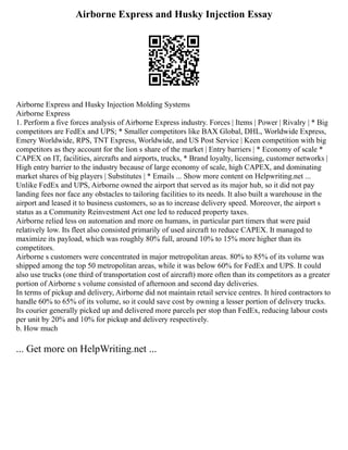 Airborne Express and Husky Injection Essay
Airborne Express and Husky Injection Molding Systems
Airborne Express
1. Perform a five forces analysis of Airborne Express industry. Forces | Items | Power | Rivalry | * Big
competitors are FedEx and UPS; * Smaller competitors like BAX Global, DHL, Worldwide Express,
Emery Worldwide, RPS, TNT Express, Worldwide, and US Post Service | Keen competition with big
competitors as they account for the lion s share of the market | Entry barriers | * Economy of scale *
CAPEX on IT, facilities, aircrafts and airports, trucks, * Brand loyalty, licensing, customer networks |
High entry barrier to the industry because of large economy of scale, high CAPEX, and dominating
market shares of big players | Substitutes | * Emails ... Show more content on Helpwriting.net ...
Unlike FedEx and UPS, Airborne owned the airport that served as its major hub, so it did not pay
landing fees nor face any obstacles to tailoring facilities to its needs. It also built a warehouse in the
airport and leased it to business customers, so as to increase delivery speed. Moreover, the airport s
status as a Community Reinvestment Act one led to reduced property taxes.
Airborne relied less on automation and more on humans, in particular part timers that were paid
relatively low. Its fleet also consisted primarily of used aircraft to reduce CAPEX. It managed to
maximize its payload, which was roughly 80% full, around 10% to 15% more higher than its
competitors.
Airborne s customers were concentrated in major metropolitan areas. 80% to 85% of its volume was
shipped among the top 50 metropolitan areas, while it was below 60% for FedEx and UPS. It could
also use trucks (one third of transportation cost of aircraft) more often than its competitors as a greater
portion of Airborne s volume consisted of afternoon and second day deliveries.
In terms of pickup and delivery, Airborne did not maintain retail service centres. It hired contractors to
handle 60% to 65% of its volume, so it could save cost by owning a lesser portion of delivery trucks.
Its courier generally picked up and delivered more parcels per stop than FedEx, reducing labour costs
per unit by 20% and 10% for pickup and delivery respectively.
b. How much
... Get more on HelpWriting.net ...
 