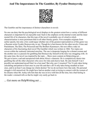 And The Imporatance In The Gambler, By Fyodor Dostoyevsky
The Gambler and the imporatance of distinct charachters in novels
No one can deny that the psychological novel displays to the greatest extent how a variety of different
characters is important for an enjoyable read. Such is the emphasis on the internal events and the inner
mental life of its characters, that this type of the novel is probably one of a kind in which
characterization is more prominent than in all other literary genres. First examples originate from
earlier epochs, but only a few could argue whether one of the greatest representatives of this genre was
a Russian writer Fyodor Dostoyevsky or not. Though he is best known for his other novels, Crime and
Punishment, The Idiot, The Possessed and The Brothers Karamazov, this text offers a take on
characters of his fascinating short novel The Gambler which was written in 1866. Two topics are
woven within the zealously intricated storyline. The one is desperate longing for a distant woman and
the another one is a passion for gambling that Dostoyevsky himself at the time was struggling with. At
the same time, the novel was inspired by the topic ... Show more content on Helpwriting.net ...
We got to know a sad and unexpected truth about Alexei s character. He is compulsively drawn into
gambling like all the other characters who crave for risks and elusive luck. He asks himself: Can I
possibly not understand myself that I m a lost man? But why can t I resurrect? Yes! It only takes being
calculating and patient at least once in your life and that s all! It only takes being steadfast at least
once, and in an hour I can change my whole destiny! Yet we do not know how that ends. His personal
struggle is left unresolved. He might have had an another crack at trying to connect with the women of
his dreams when Mr. Astley tells him that she was in love with him all the time, but a bad feeling in
the reader s stomach tells us that he might very easily go back to
... Get more on HelpWriting.net ...
 